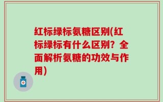 红标绿标氨糖区别(红标绿标有什么区别？全面解析氨糖的功效与作用)