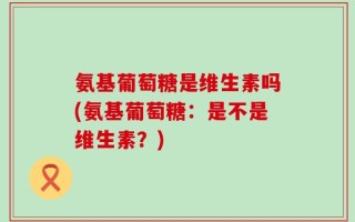 氨基葡萄糖是维生素吗(氨基葡萄糖：是不是维生素？)