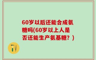 60岁以后还能合成氨糖吗(60岁以上人是否还能生产氨基糖？)