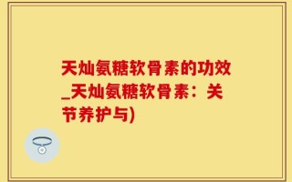 天灿氨糖软骨素的功效_天灿氨糖软骨素：关节养护与)