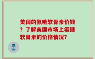 美国的氨糖软骨素价钱？了解美国市场上氨糖软骨素的价格情况？