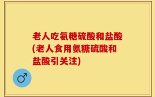 老人吃氨糖硫酸和盐酸(老人食用氨糖硫酸和盐酸引关注)