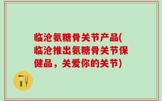 临沧氨糖骨关节产品(临沧推出氨糖骨关节保健品，关爱你的关节)