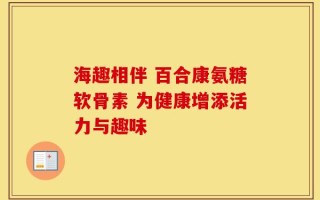 海趣相伴 百合康氨糖软骨素 为健康增添活力与趣味