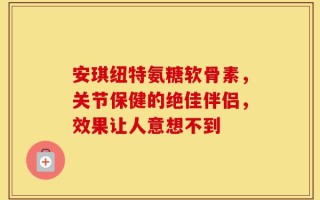 安琪纽特氨糖软骨素，关节保健的绝佳伴侣，效果让人意想不到