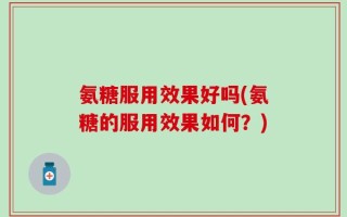 氨糖服用效果好吗(氨糖的服用效果如何？)