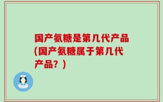 国产氨糖是第几代产品(国产氨糖属于第几代产品？)