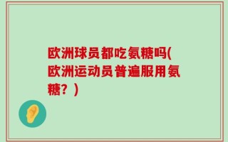欧洲球员都吃氨糖吗(欧洲运动员普遍服用氨糖？)