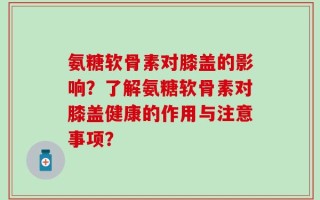 氨糖软骨素对膝盖的影响？了解氨糖软骨素对膝盖健康的作用与注意事项？