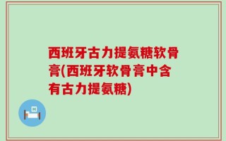 西班牙古力提氨糖软骨膏(西班牙软骨膏中含有古力提氨糖)