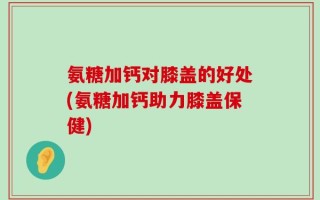 氨糖加钙对膝盖的好处(氨糖加钙助力膝盖保健)