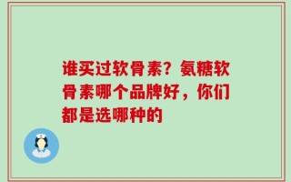 谁买过软骨素？氨糖软骨素哪个品牌好，你们都是选哪种的