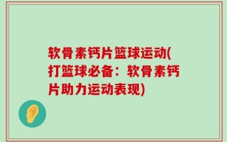 软骨素钙片篮球运动(打篮球必备：软骨素钙片助力运动表现)