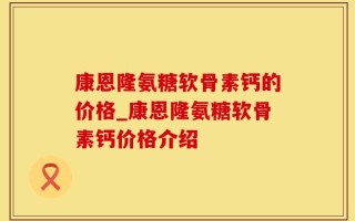 康恩隆氨糖软骨素钙的价格_康恩隆氨糖软骨素钙价格介绍