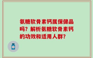氨糖软骨素钙属保健品吗？解析氨糖软骨素钙的功效和适用人群？
