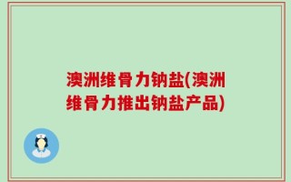 澳洲维骨力钠盐(澳洲维骨力推出钠盐产品)