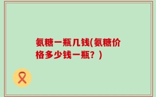 氨糖一瓶几钱(氨糖价格多少钱一瓶？)