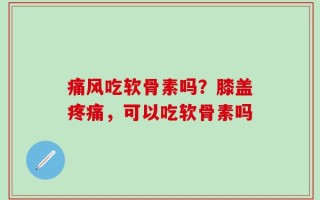 痛风吃软骨素吗？膝盖疼痛，可以吃软骨素吗