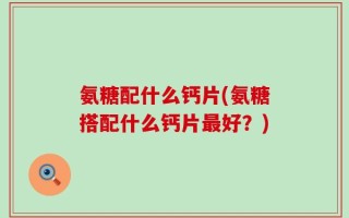 氨糖配什么钙片(氨糖搭配什么钙片最好？)