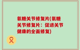 氨糖关节修复片(氨糖关节修复片：促进关节健康的全面修复)