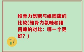 维骨力氨糖与维固康的比较(维骨力氨糖和维固康的对比：哪一个更好？)