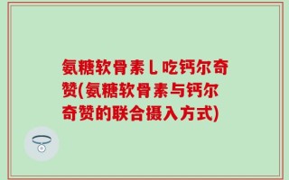 氨糖软骨素乚吃钙尔奇赞(氨糖软骨素与钙尔奇赞的联合摄入方式)