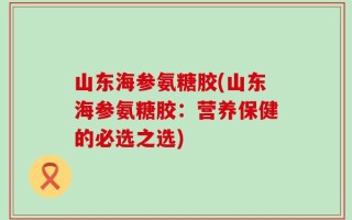 山东海参氨糖胶(山东海参氨糖胶：营养保健的必选之选)