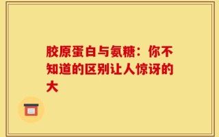 胶原蛋白与氨糖：你不知道的区别让人惊讶的大