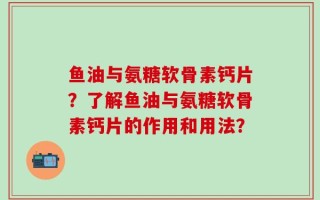 鱼油与氨糖软骨素钙片？了解鱼油与氨糖软骨素钙片的作用和用法？
