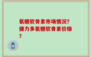 氨糖软骨素市场情况？健力多氨糖软骨素价格？