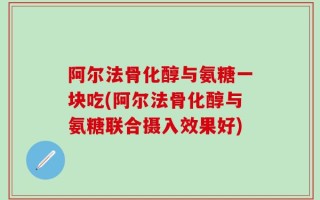 阿尔法骨化醇与氨糖一块吃(阿尔法骨化醇与氨糖联合摄入效果好)