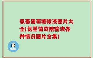氨基葡萄糖输液图片大全(氨基葡萄糖输液各种情况图片全集)