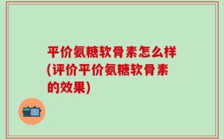 平价氨糖软骨素怎么样(评价平价氨糖软骨素的效果)
