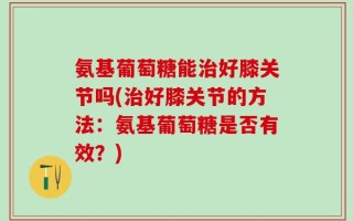 氨基葡萄糖能治好膝关节吗(治好膝关节的方法：氨基葡萄糖是否有效？)