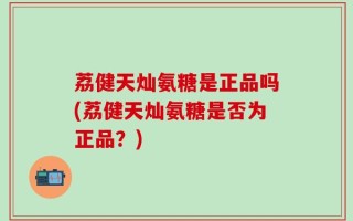 荔健天灿氨糖是正品吗(荔健天灿氨糖是否为正品？)