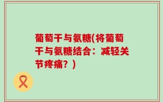 葡萄干与氨糖(将葡萄干与氨糖结合：减轻关节疼痛？)