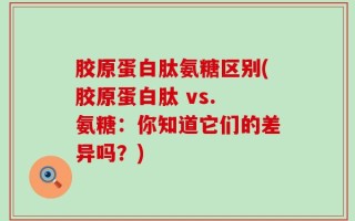 胶原蛋白肽氨糖区别(胶原蛋白肽 vs. 氨糖：你知道它们的差异吗？)