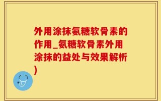 外用涂抹氨糖软骨素的作用_氨糖软骨素外用涂抹的益处与效果解析)