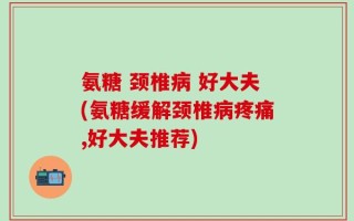 氨糖 颈椎病 好大夫(氨糖缓解颈椎病疼痛,好大夫推荐)