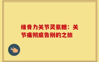 维骨力关节灵氨糖：关节痛彻底告别的之旅