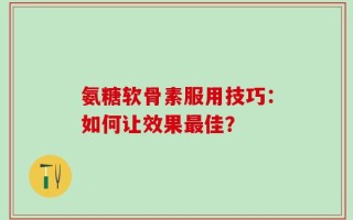 氨糖软骨素服用技巧：如何让效果最佳？
