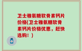 卫士雅氨糖软骨素钙片价格(卫士雅氨糖软骨素钙片价格优惠，赶快选购！)