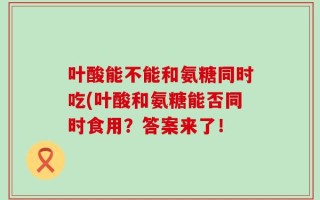 叶酸能不能和氨糖同时吃(叶酸和氨糖能否同时食用？答案来了！