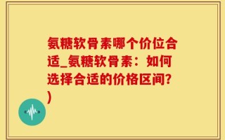 氨糖软骨素哪个价位合适_氨糖软骨素：如何选择合适的价格区间？)