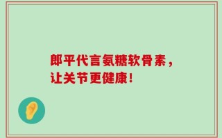 郎平代言氨糖软骨素，让关节更健康！