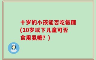 十岁的小孩能否吃氨糖(10岁以下儿童可否食用氨糖？)