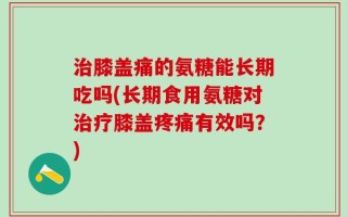 治膝盖痛的氨糖能长期吃吗(长期食用氨糖对治疗膝盖疼痛有效吗？)