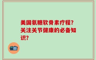 美国氨糖软骨素疗程？关注关节健康的必备知识？