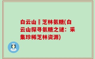 白云山釆芝林氨糖(白云山探寻氨糖之谜：采集珍稀芝林资源)