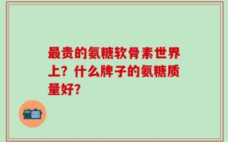 最贵的氨糖软骨素世界上？什么牌子的氨糖质量好？